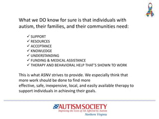 What we DO know for sure is that individuals with
autism, their families, and their communities need:
 SUPPORT
 RESOURCES
 ACCEPTANCE
 KNOWLEDGE
 UNDERSTANDING
 FUNDING & MEDICAL ASSISTANCE
 THERAPY AND BEHAVIORAL HELP THAT’S SHOWN TO WORK
This is what ASNV strives to provide. We especially think that
more work should be done to find more
effective, safe, inexpensive, local, and easily available therapy to
support individuals in achieving their goals.
 