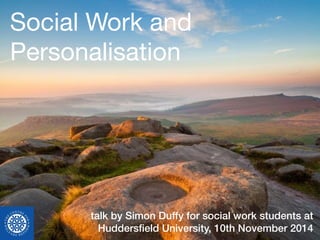Social Work and 
Personalisation 
talk by Simon Duffy for social work students at 
Huddersfield University, 10th November 2014 
 