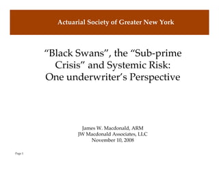 Actuarial Society of Greater New York



         “Black Swans”, the “Sub-prime
           Crisis” and Systemic Risk:
         One underwriter’s Perspective



                  James W. Macdonald, ARM
                 JW Macdonald Associates, LLC
                     November 10, 2008

Page 1
 