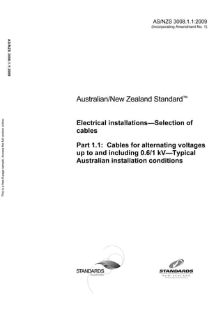 AS/NZS 3008.1.1:2009
                                                                                                              (Incorporating Amendment No. 1)
                                                                AS/NZS 3008.1.1:2009




                                                                                       Australian/New Zealand Standard™
This is a free 8 page sample. Access the full version online.




                                                                                       Electrical installations—Selection of
                                                                                       cables

                                                                                       Part 1.1: Cables for alternating voltages
                                                                                       up to and including 0.6/1 kV—Typical
                                                                                       Australian installation conditions
 