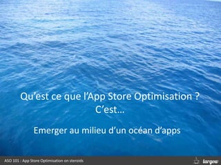 Qu’est ce que l’App Store Optimisation ?
C’est…
ASO 101 : App Store Optimisation on steroids
Emerger au milieu d’un océan ...