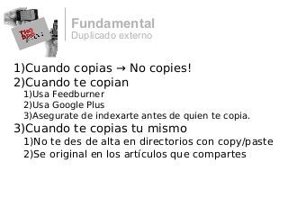 Duplicado externo
Fundamental
1)Cuando copias → No copies!
2)Cuando te copian
1)Usa Feedburner
2)Usa Google Plus
3)Asegurate de indexarte antes de quien te copia.
3)Cuando te copias tu mismo
1)No te des de alta en directorios con copy/paste
2)Se original en los artículos que compartes
 