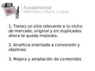 Optimización: Mejorá y mejorá
Fundamental
1. Tienes un sitio relevante a tu nicho
de mercado, original y sin duplicados
ahora te queda mejoralo.
2. Analítica orientada a conversión y
objetivos
3. Mejora y ampliación de contenidos
 