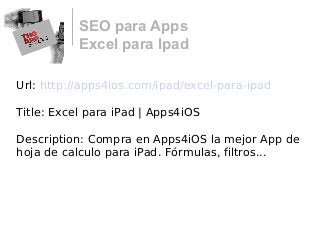SEO para Apps
Excel para Ipad
Url: http://apps4ios.com/ipad/excel-para-ipad
Title: Excel para iPad | Apps4iOS
Description: Compra en Apps4iOS la mejor App de
hoja de calculo para iPad. Fórmulas, filtros...
 