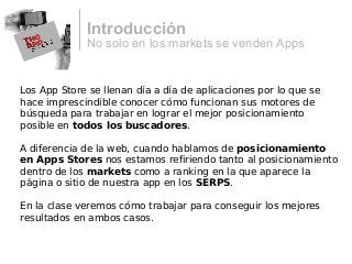 No solo en los markets se venden Apps
Introducción
Los App Store se llenan día a día de aplicaciones por lo que se
hace imprescindible conocer cómo funcionan sus motores de
búsqueda para trabajar en lograr el mejor posicionamiento
posible en todos los buscadores.
A diferencia de la web, cuando hablamos de posicionamiento
en Apps Stores nos estamos refiriendo tanto al posicionamiento
dentro de los markets como a ranking en la que aparece la
página o sitio de nuestra app en los SERPS.
En la clase veremos cómo trabajar para conseguir los mejores
resultados en ambos casos.
 