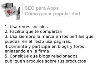 SEO para Apps
Como ganar popularidad
1. Usa redes sociales
2. Facilita que te compartan
3. Usa siempre la marca en los perfiles que
puedas, en el resto usa páginas.
4.Comenta y participa en blogs y foros
enlazando en la firma
5. Consigue que blogs relacionados
publiquen artículos sobre tus productos
 
