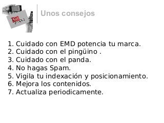 Unos consejos
1. Cuidado con EMD potencia tu marca.
2. Cuidado con el pingüino .
3. Cuidado con el panda.
4. No hagas Spam.
5. Vigila tu indexación y posicionamiento.
6. Mejora los contenidos.
7. Actualiza periodicamente.
 