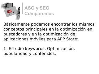 ASO y SEO
Comparemos
Básicamente podemos encontrar los mismos
conceptos principales en la optimización en
buscadores y en la optimización de
aplicaciones móviles para APP Store:
1- Estudio keywords, Optimización,
popularidad y contenidos.
 