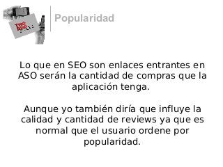 Popularidad
Lo que en SEO son enlaces entrantes en
ASO serán la cantidad de compras que la
aplicación tenga.
Aunque yo también diría que influye la
calidad y cantidad de reviews ya que es
normal que el usuario ordene por
popularidad.
 