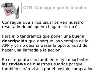 CTR: Consigue que te instalen
Conseguir que si los usuarios ven nuestro
resultado de búsqueda hagan clic en él.
Para ello tendremos que poner una buena
descripción que abarque las ventajas de la
APP y yo no dejaría pasar la oportunidad de
hacer una llamada a la acción.
En este punto son también muy importantes
las reviews de nuestros usuarios porque
también serán vistas por el posible comprador.
 