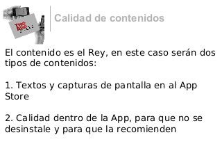 Calidad de contenidos
El contenido es el Rey, en este caso serán dos
tipos de contenidos:
1. Textos y capturas de pantalla en al App
Store
2. Calidad dentro de la App, para que no se
desinstale y para que la recomienden
 