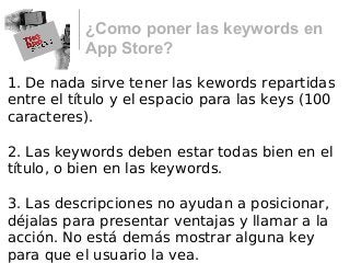 ¿Como poner las keywords en
App Store?
1. De nada sirve tener las kewords repartidas
entre el título y el espacio para las keys (100
caracteres).
2. Las keywords deben estar todas bien en el
título, o bien en las keywords.
3. Las descripciones no ayudan a posicionar,
déjalas para presentar ventajas y llamar a la
acción. No está demás mostrar alguna key
para que el usuario la vea.
 