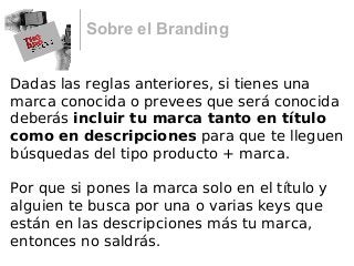 Sobre el Branding
Dadas las reglas anteriores, si tienes una
marca conocida o prevees que será conocida
deberás incluir tu marca tanto en título
como en descripciones para que te lleguen
búsquedas del tipo producto + marca.
Por que si pones la marca solo en el título y
alguien te busca por una o varias keys que
están en las descripciones más tu marca,
entonces no saldrás.
 