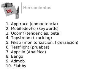 Herramientas
1. Apptrace (competencia)
2. Mobiledevhq (keywords)
3. Ooomf (tendencias, beta)
4. Tapstream (tracking)
5. Fiksu (monitorización, fidelización)
6. Testflight (pruebas)
7. Appclix (Analítica)
8. Bango
9. Admob
10. Flubby
 