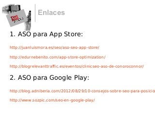 Enlaces
1. ASO para App Store:
http://juanluismora.es/seo/aso-seo-app-store/
http://edurnebenito.com/app-store-optimization/
http://blogrelevanttraffic.es/eventos/clinicseo-aso-de-conoroconnor/
2. ASO para Google Play:
http://blog.adniberia.com/2012/08/29/10-consejos-sobre-seo-para-posicion
http://www.sozpic.com/seo-en-google-play/
 