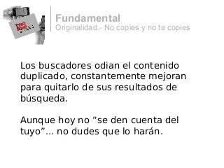 Originalidad.- No copies y no te copies
Fundamental
Los buscadores odian el contenido
duplicado, constantemente mejoran
para quitarlo de sus resultados de
búsqueda.
Aunque hoy no “se den cuenta del
tuyo”... no dudes que lo harán.
 