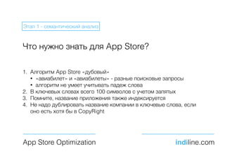 Что нужно знать для App Store?
1. Алгоритм App Store «дубовый»
• «авиабилет» и «авиабилеты» - разные поисковые запросы
• алгоритм не умеет учитывать падеж слова
2. В ключевых словах всего 100 символов с учетом запятых
3. Помните, название приложения также индексируется
4. Не надо дублировать название компании в ключевые слова, если
оно есть хотя бы в CopyRight
App Store Optimization indiline.com
Этап 1 - семантический анализ
 