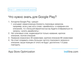Что нужно знать для Google Play?
1. Алгоритм Google Play «умный»
• учитывает семантическую близость поисковых запросов,
например, если у вас есть слово «авиабилеты» в названии или
описаниях, то с большой вероятностью вы будете отображаться по
запросу «купить авиабилеты»
2. Нет ключевых слов, индексируется только название, краткое
описание, полное описание
3. Название ограничено 30 символами, краткое описание 80 символами
4. Не стоит создавать очень большую частоту поискового запроса в
описании, выше позиции от этого не будут, достаточно 1-2 раза
повторить
App Store Optimization indiline.com
Этап 1 - семантический анализ
 
