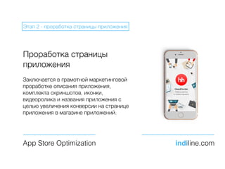 Проработка страницы
приложения
Заключается в грамотной маркетинговой
проработке описания приложения,
комплекта скриншотов, иконки,
видеоролика и названия приложения с
целью увеличения конверсии на странице
приложения в магазине приложений.
App Store Optimization indiline.com
Этап 2 - проработка страницы приложения
 