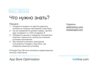 Что нужно знать?
Сервисы:
splitmetrics.com
onetwosplit.com
App Store Optimization indiline.com
Этап 3 - AB-тесты
Процесс:
1. Создаются лендинги по верстке довольно
похожие на страницы приложения в App Store
2. На них направляется целевой трафик, где 50%
идет на вариант А, и 50% на вариант B
3. Собираются данные о поведении пользователя
(скролинг скриншотов, просмотры описания,
установка приложения)
4. При желании установить приложение
пользователь попадает в App Store, где
совершает реальную установку
В Google Play AB-тесты встроены в девелоперскую
консоль и бесплатны
 