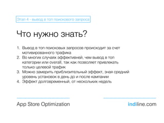 Что нужно знать?
1. Вывод в топ поисковых запросов происходит за счет
мотивированного трафика
2. Во многих случаях эффективней, чем вывод в топ
категории или overall, так как позволяет привлекать
только целевой трафик
3. Можно замерить приблизительный эффект, зная средний
уровень установок в день до и после кампании
4. Эффект долговременный, от нескольких недель
App Store Optimization indiline.com
Этап 4 - вывод в топ поискового запроса
 