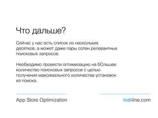 Что дальше?
Сейчас у нас есть список из нескольких
десятков, а может даже пары сотен релевантных
поисковых запросов.
Необходимо провести оптимизацию на бОльшее
количество поисковых запросов с целью
получения максимального количества установок
из поиска.
App Store Optimization indiline.com
 
