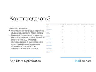 Как это сделать?
App Store Optimization indiline.com
«Жадный» алгоритм:
• Ранжируем все поисковые запросы по
убыванию показателя «Users per Day»
• Берем для оптимизации те запросы,
которые выше всех, пока не дойдем до
ограничения в 100 символов в
ключевых словах и наше название не
будет «переполнено» ключевыми
словами, что сделает его не
читабельным для пользователя.
 