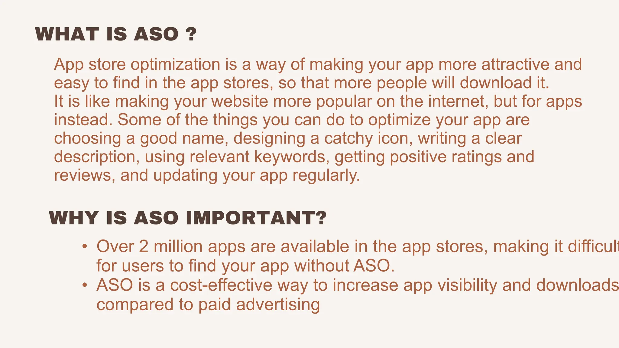 WHAT IS ASO ?
App store optimization is a way of making your app more attractive and
easy to find in the app stores, so that more people will download it.
It is like making your website more popular on the internet, but for apps
instead. Some of the things you can do to optimize your app are
choosing a good name, designing a catchy icon, writing a clear
description, using relevant keywords, getting positive ratings and
reviews, and updating your app regularly.
• Over 2 million apps are available in the app stores, making it difficult
for users to find your app without ASO.
• ASO is a cost-effective way to increase app visibility and downloads
compared to paid advertising
WHY IS ASO IMPORTANT?
 