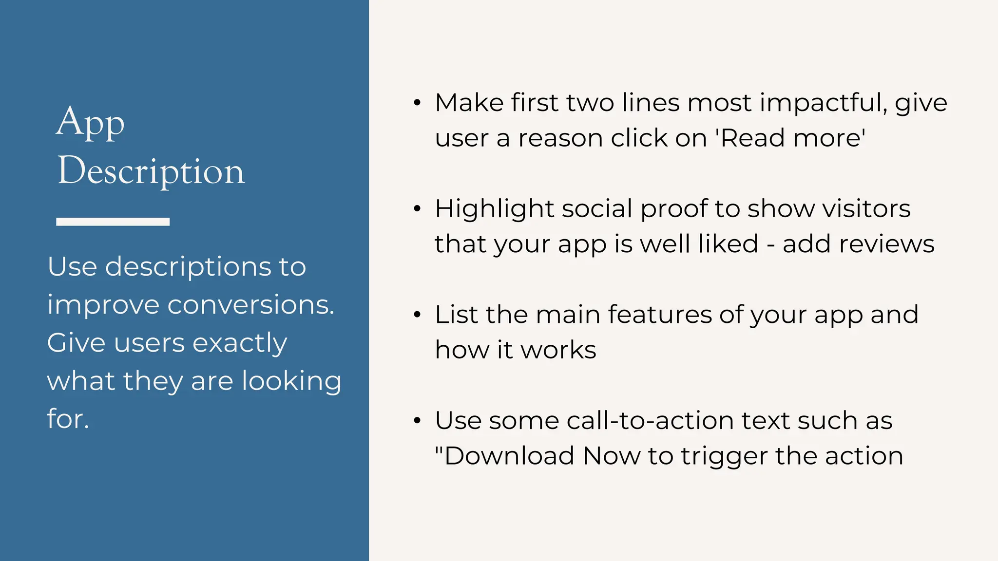 App
Description
Use descriptions to
improve conversions.
Give users exactly
what they are looking
for.
• Make first two lines most impactful, give
user a reason click on 'Read more'
• Highlight social proof to show visitors
that your app is well liked - add reviews
• List the main features of your app and
how it works
• Use some call-to-action text such as
"Download Now to trigger the action
 