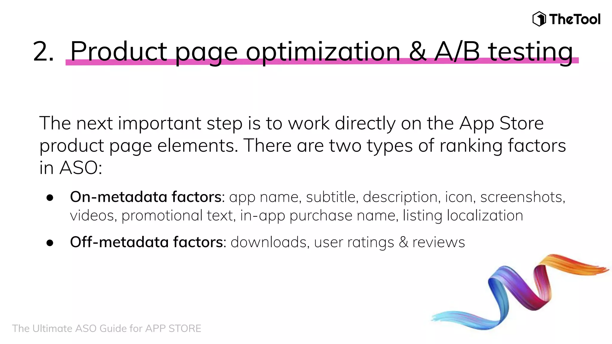 2. Product page optimization & A/B testing
The next important step is to work directly on the App Store
product page elements. There are two types of ranking factors
in ASO:
● On-metadata factors: app name, subtitle, description, icon, screenshots,
videos, promotional text, in-app purchase name, listing localization
● Off-metadata factors: downloads, user ratings & reviews
The Ultimate ASO Guide for APP STORE
 