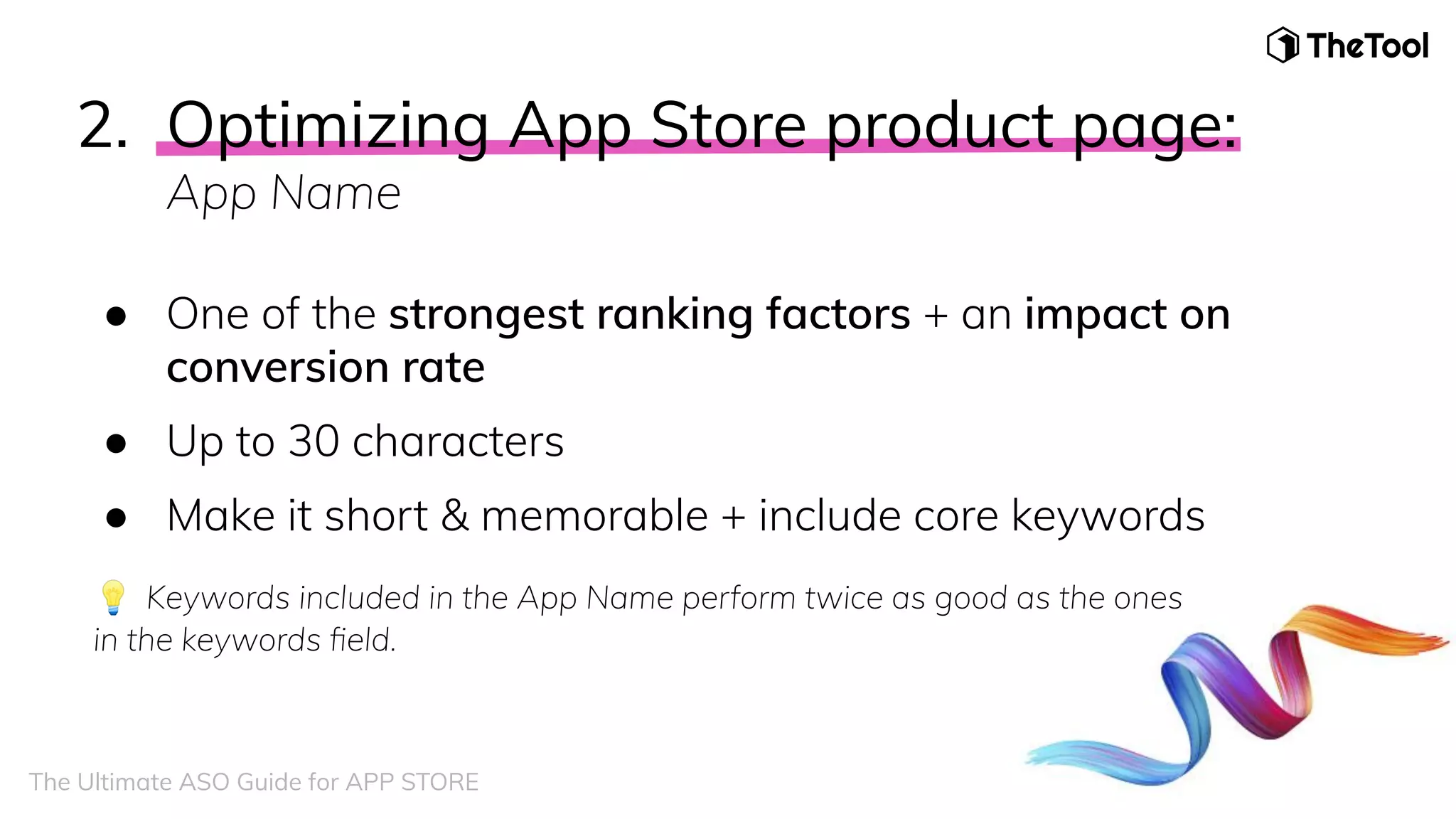 2. Optimizing App Store product page:
App Name
● One of the strongest ranking factors + an impact on
conversion rate
● Up to 30 characters
● Make it short & memorable + include core keywords
💡 Keywords included in the App Name perform twice as good as the ones
in the keywords ﬁeld.
The Ultimate ASO Guide for APP STORE
 