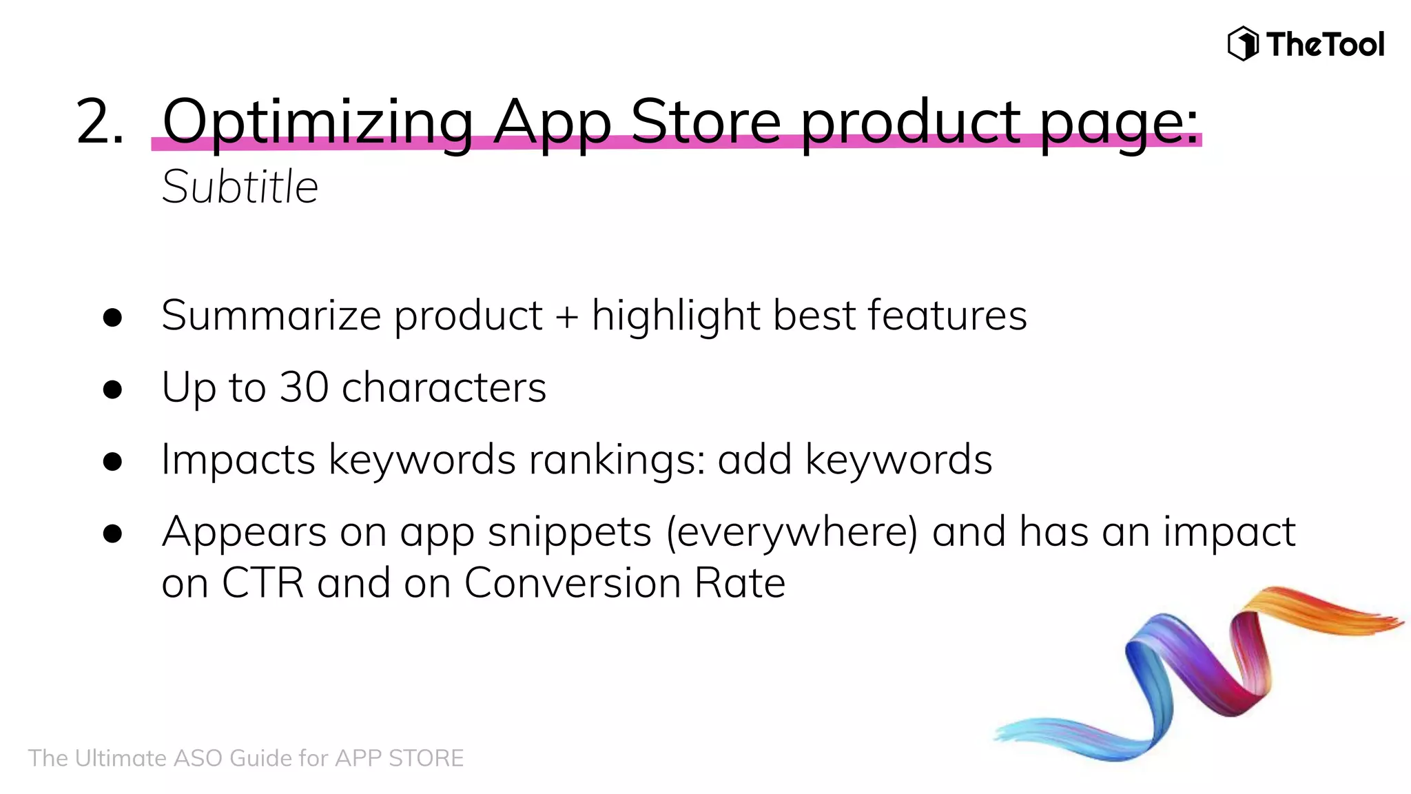 2. Optimizing App Store product page:
Subtitle
● Summarize product + highlight best features
● Up to 30 characters
● Impacts keywords rankings: add keywords
● Appears on app snippets (everywhere) and has an impact
on CTR and on Conversion Rate
The Ultimate ASO Guide for APP STORE
 