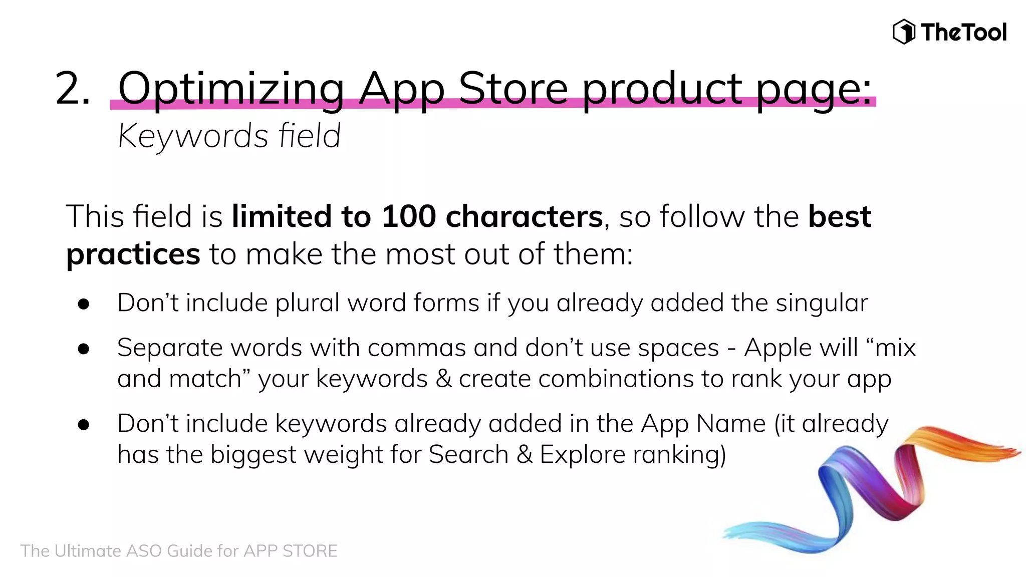 This ﬁeld is limited to 100 characters, so follow the best
practices to make the most out of them:
● Don’t include plural word forms if you already added the singular
● Separate words with commas and don’t use spaces - Apple will “mix
and match” your keywords & create combinations to rank your app
● Don’t include keywords already added in the App Name (it already
has the biggest weight for Search & Explore ranking)
The Ultimate ASO Guide for APP STORE
2. Optimizing App Store product page:
Keywords ﬁeld
 