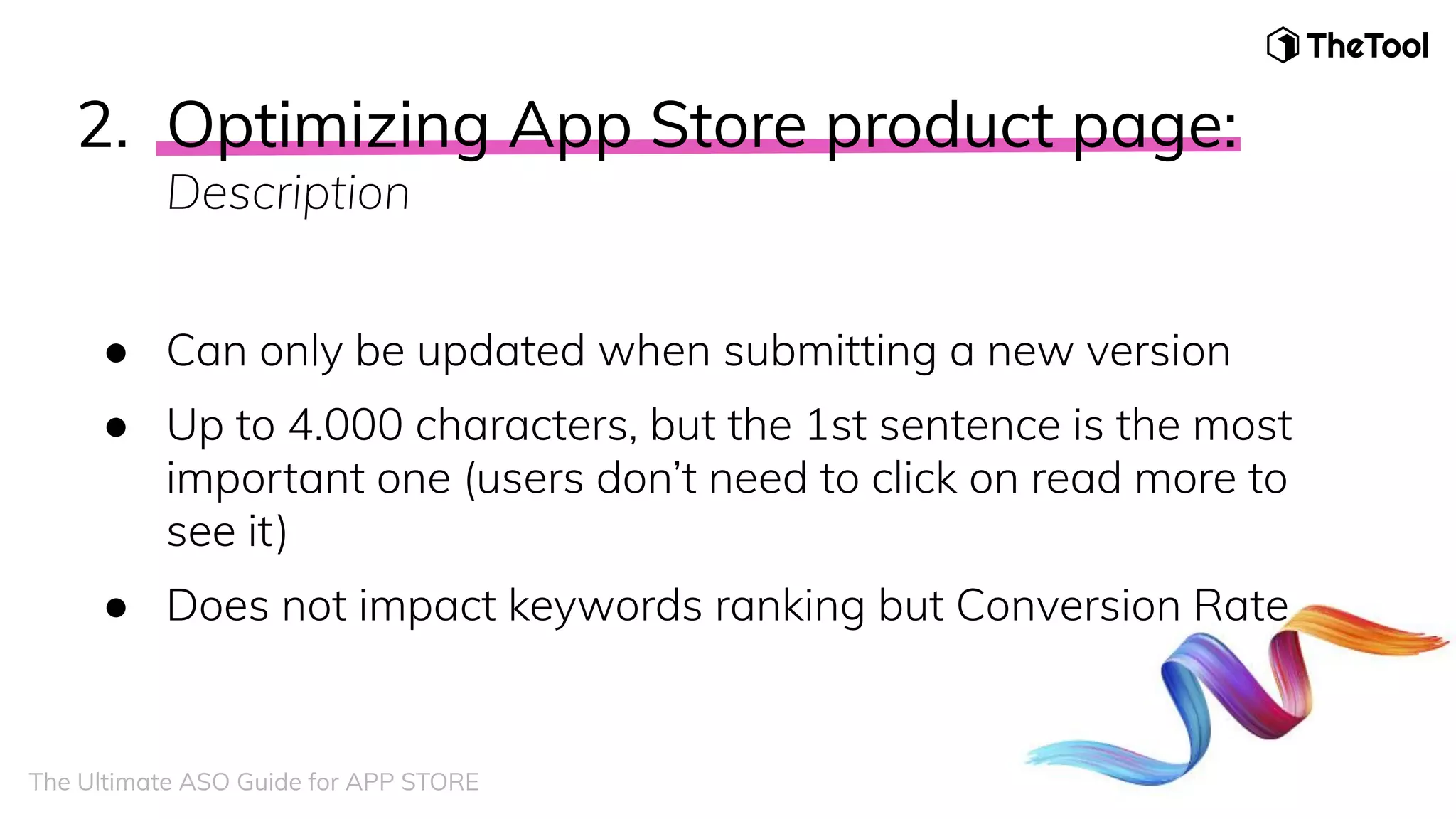 2. Optimizing App Store product page:
Description
● Can only be updated when submitting a new version
● Up to 4.000 characters, but the 1st sentence is the most
important one (users don’t need to click on read more to
see it)
● Does not impact keywords ranking but Conversion Rate
The Ultimate ASO Guide for APP STORE
 