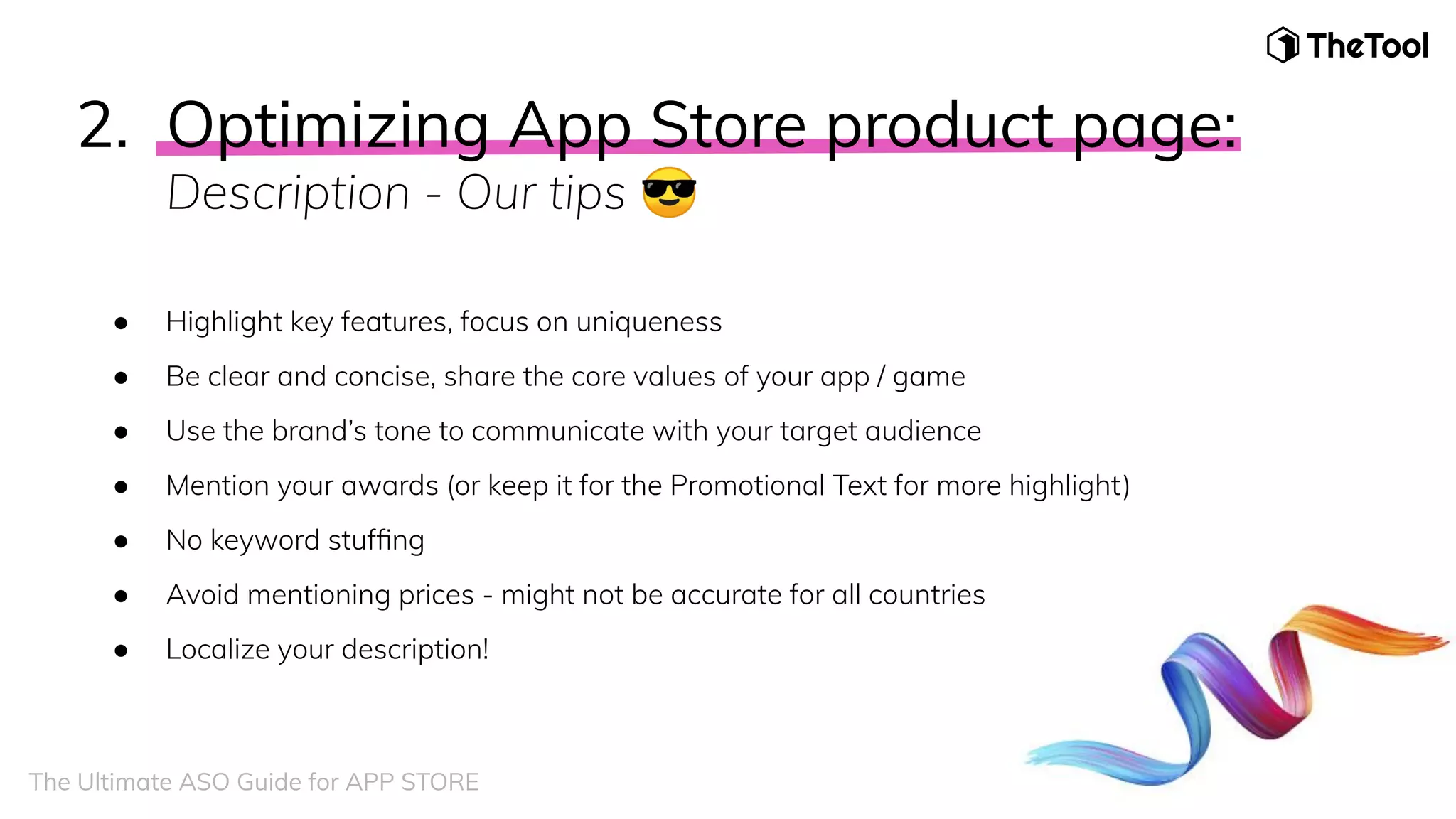 2. Optimizing App Store product page:
Description - Our tips 😎
● Highlight key features, focus on uniqueness
● Be clear and concise, share the core values of your app / game
● Use the brand’s tone to communicate with your target audience
● Mention your awards (or keep it for the Promotional Text for more highlight)
● No keyword stufﬁng
● Avoid mentioning prices - might not be accurate for all countries
● Localize your description!
The Ultimate ASO Guide for APP STORE
 
