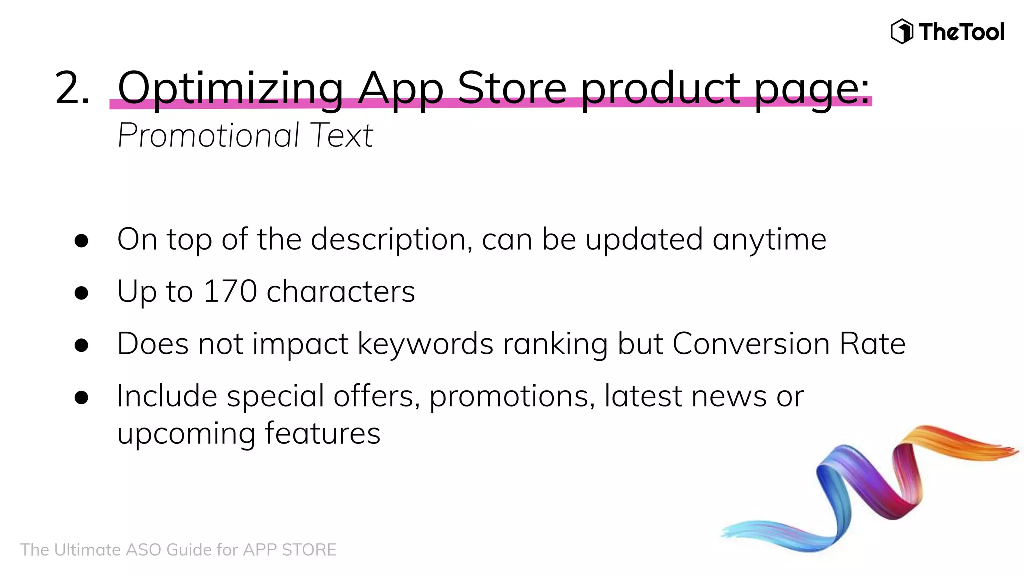 2. Optimizing App Store product page:
Promotional Text
● On top of the description, can be updated anytime
● Up to 170 characters
● Does not impact keywords ranking but Conversion Rate
● Include special offers, promotions, latest news or
upcoming features
The Ultimate ASO Guide for APP STORE
 