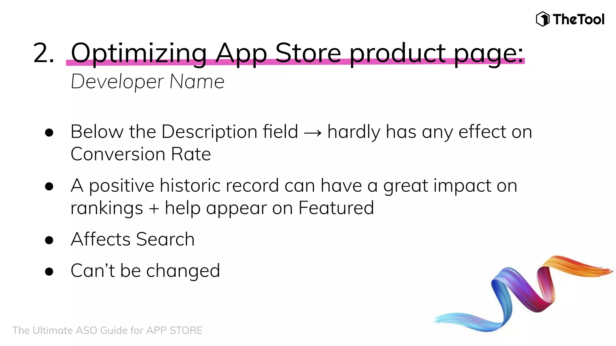 2. Optimizing App Store product page:
Developer Name
● Below the Description ﬁeld → hardly has any effect on
Conversion Rate
● A positive historic record can have a great impact on
rankings + help appear on Featured
● Affects Search
● Can’t be changed
The Ultimate ASO Guide for APP STORE
 