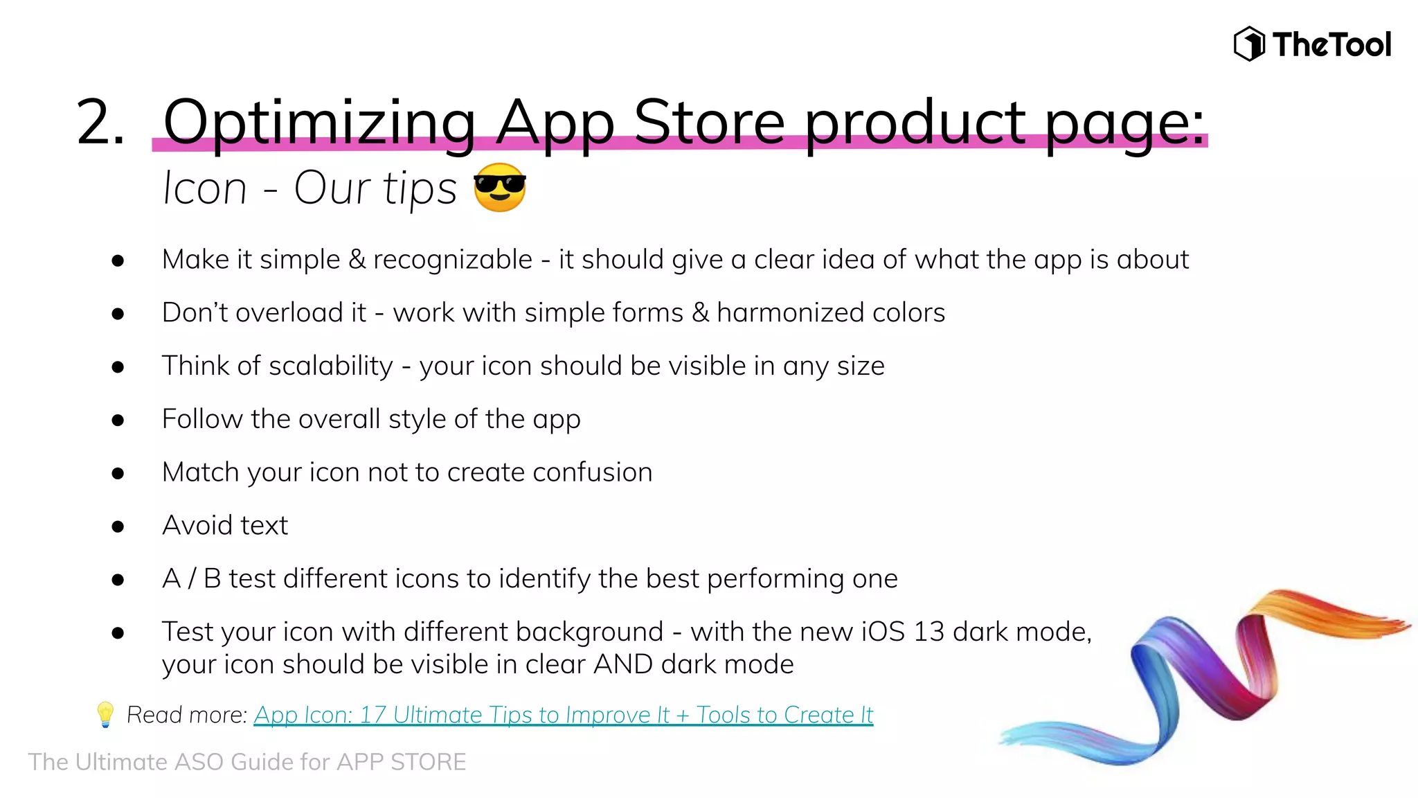 2. Optimizing App Store product page:
Icon - Our tips 😎
● Make it simple & recognizable - it should give a clear idea of what the app is about
● Don’t overload it - work with simple forms & harmonized colors
● Think of scalability - your icon should be visible in any size
● Follow the overall style of the app
● Match your icon not to create confusion
● Avoid text
● A / B test different icons to identify the best performing one
● Test your icon with different background - with the new iOS 13 dark mode,
your icon should be visible in clear AND dark mode
💡 Read more: App Icon: 17 Ultimate Tips to Improve It + Tools to Create It
The Ultimate ASO Guide for APP STORE
 