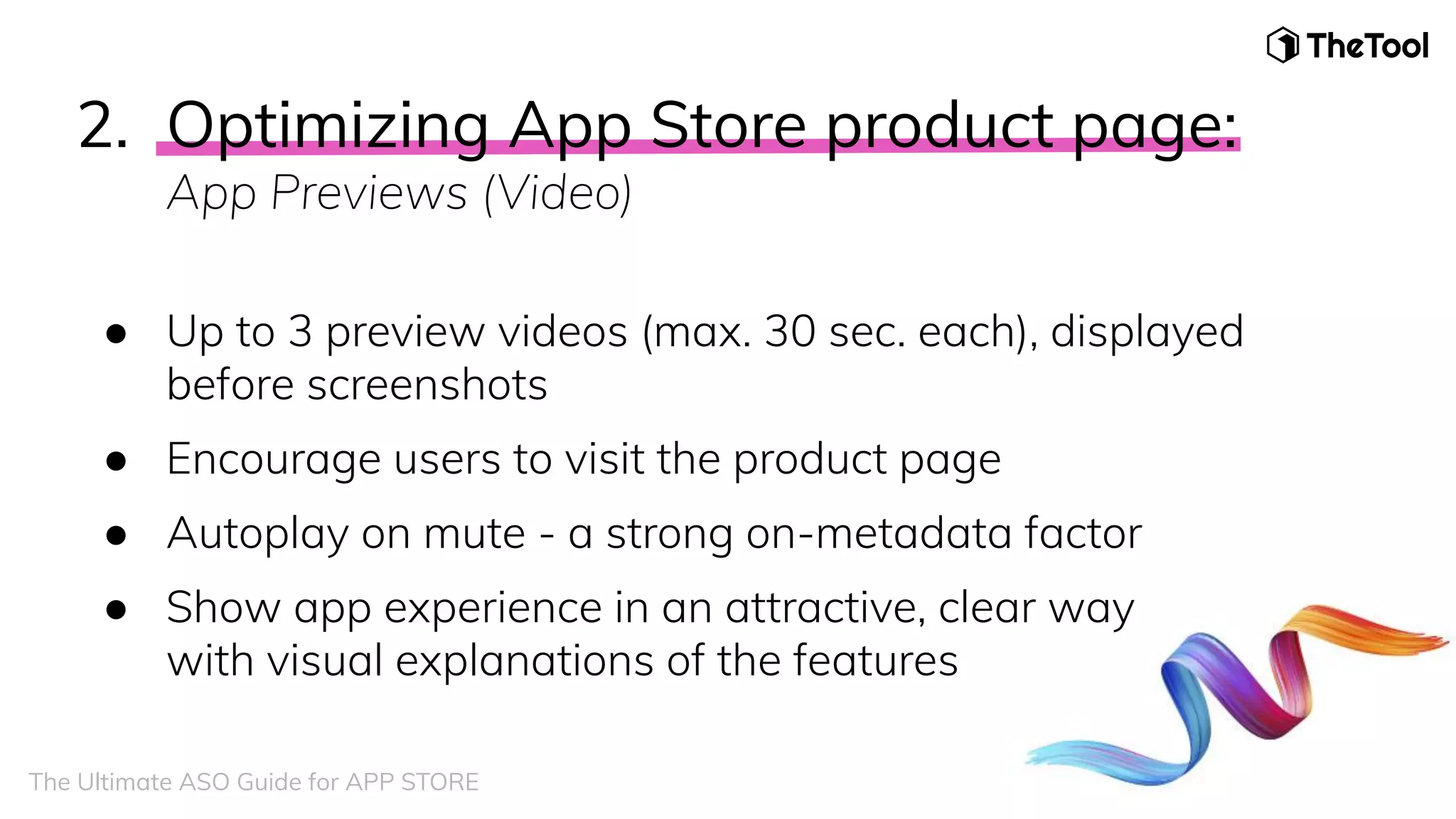 2. Optimizing App Store product page:
App Previews (Video)
● Up to 3 preview videos (max. 30 sec. each), displayed
before screenshots
● Encourage users to visit the product page
● Autoplay on mute - a strong on-metadata factor
● Show app experience in an attractive, clear way
with visual explanations of the features
The Ultimate ASO Guide for APP STORE
 