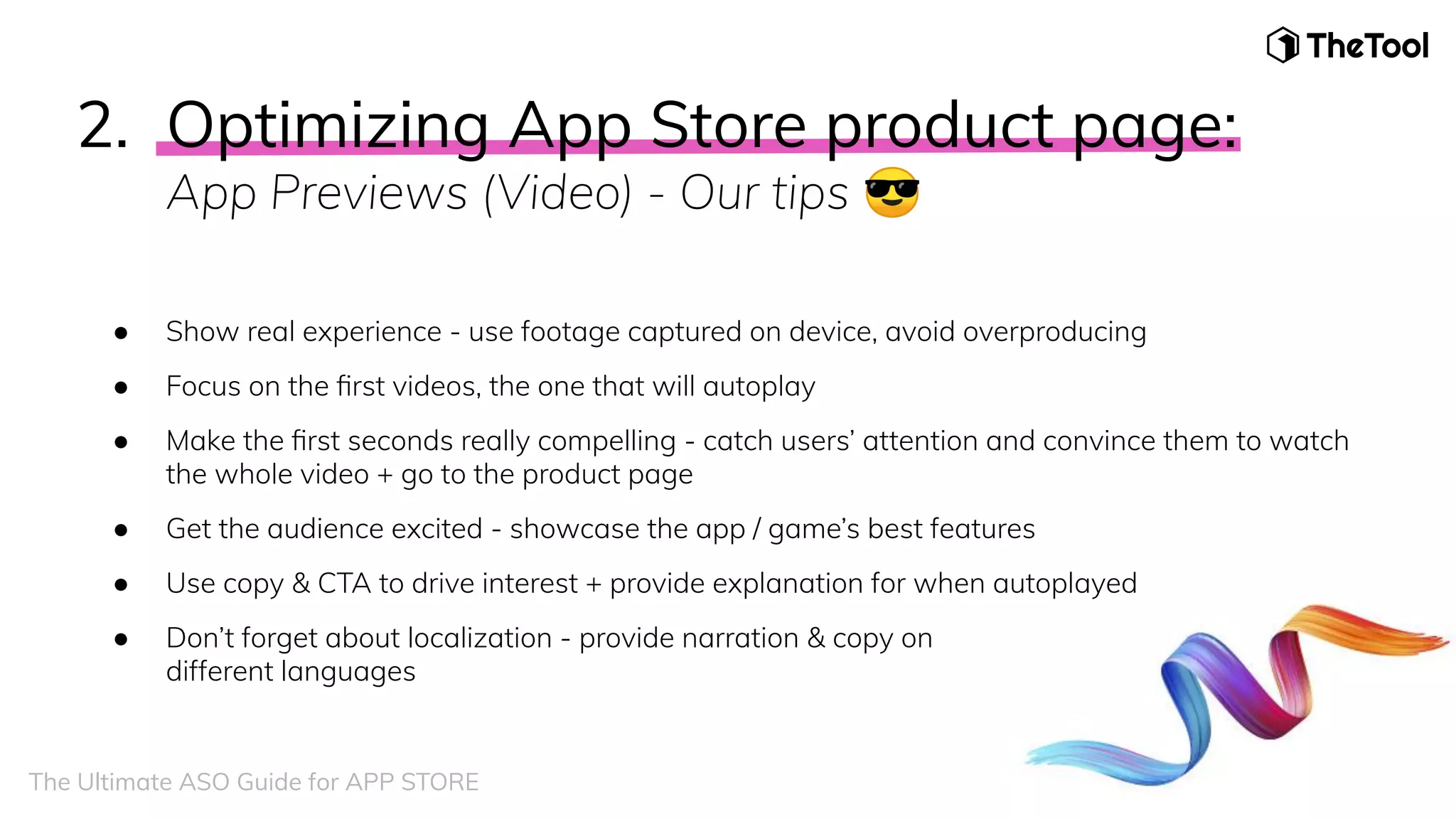 2. Optimizing App Store product page:
App Previews (Video) - Our tips 😎
● Show real experience - use footage captured on device, avoid overproducing
● Focus on the ﬁrst videos, the one that will autoplay
● Make the ﬁrst seconds really compelling - catch users’ attention and convince them to watch
the whole video + go to the product page
● Get the audience excited - showcase the app / game’s best features
● Use copy & CTA to drive interest + provide explanation for when autoplayed
● Don’t forget about localization - provide narration & copy on
different languages
The Ultimate ASO Guide for APP STORE
 