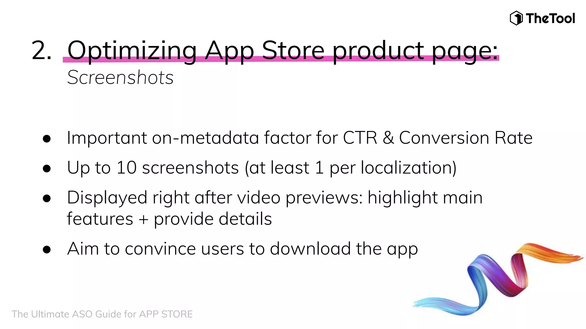 2. Optimizing App Store product page:
Screenshots
● Important on-metadata factor for CTR & Conversion Rate
● Up to 10 screenshots (at least 1 per localization)
● Displayed right after video previews: highlight main
features + provide details
● Aim to convince users to download the app
The Ultimate ASO Guide for APP STORE
 