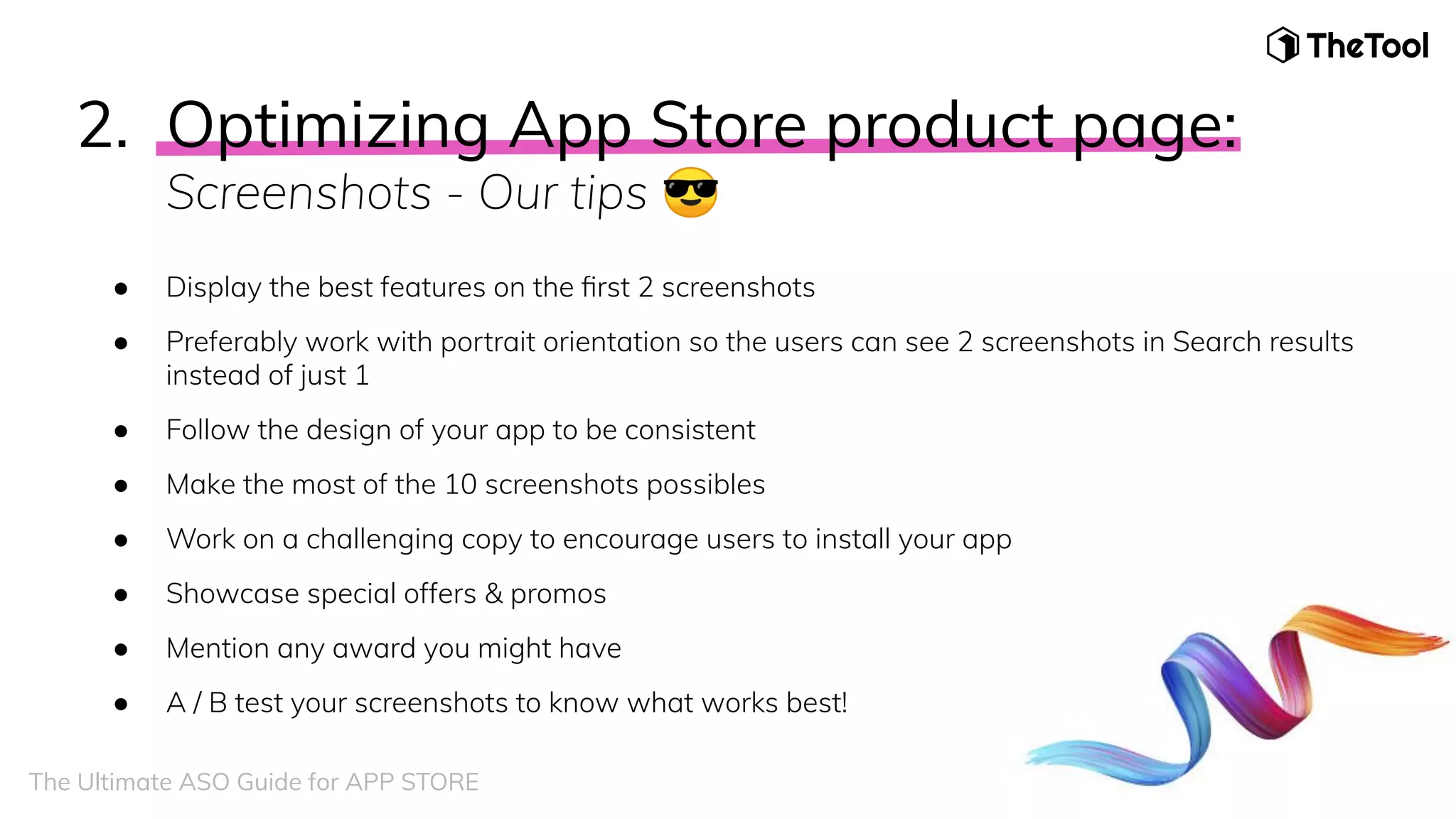 2. Optimizing App Store product page:
Screenshots - Our tips 😎
● Display the best features on the ﬁrst 2 screenshots
● Preferably work with portrait orientation so the users can see 2 screenshots in Search results
instead of just 1
● Follow the design of your app to be consistent
● Make the most of the 10 screenshots possibles
● Work on a challenging copy to encourage users to install your app
● Showcase special offers & promos
● Mention any award you might have
● A / B test your screenshots to know what works best!
The Ultimate ASO Guide for APP STORE
 