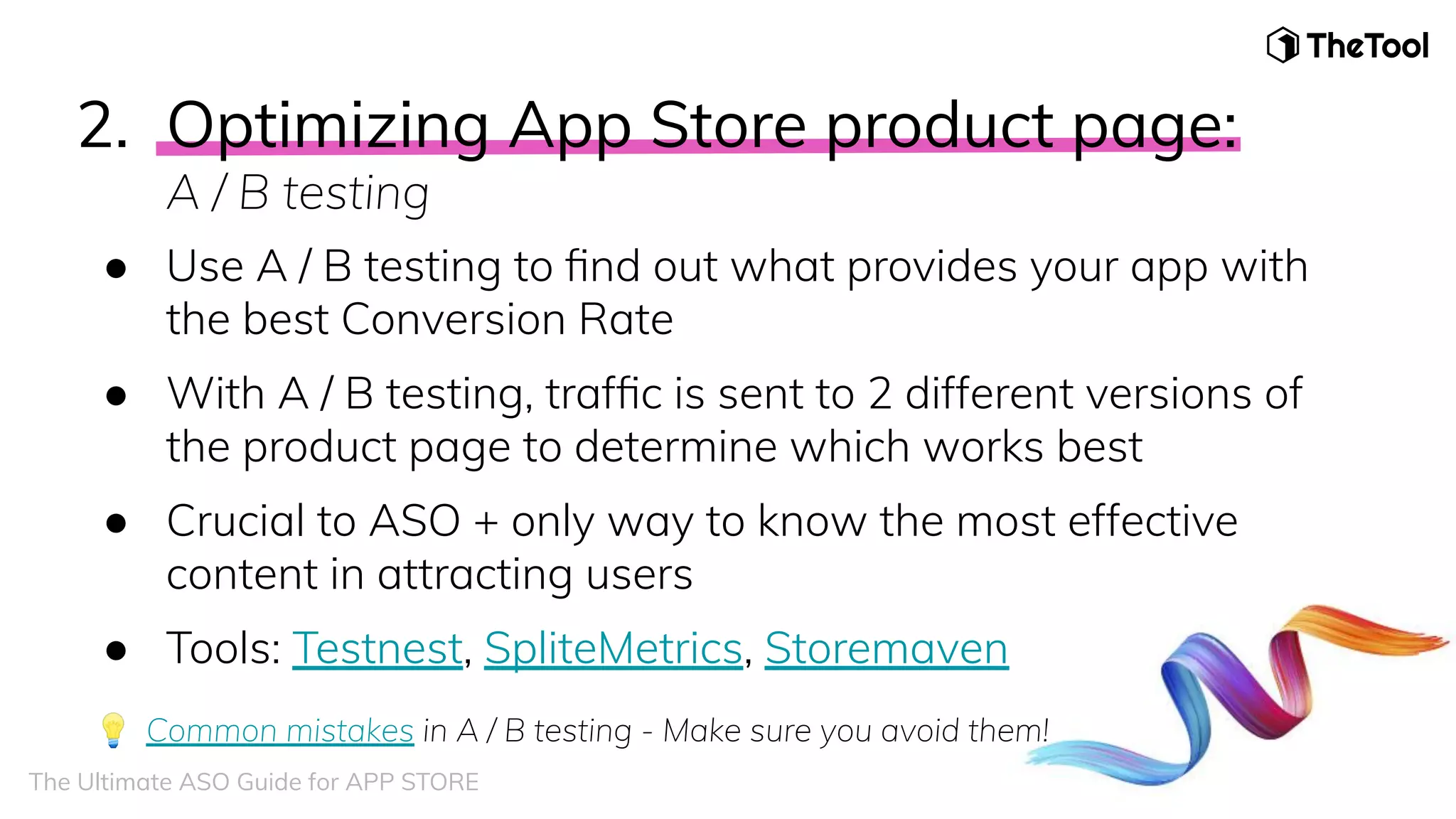 2. Optimizing App Store product page:
A / B testing
● Use A / B testing to ﬁnd out what provides your app with
the best Conversion Rate
● With A / B testing, trafﬁc is sent to 2 different versions of
the product page to determine which works best
● Crucial to ASO + only way to know the most effective
content in attracting users
● Tools: Testnest, SpliteMetrics, Storemaven
💡 Common mistakes in A / B testing - Make sure you avoid them!
The Ultimate ASO Guide for APP STORE
 