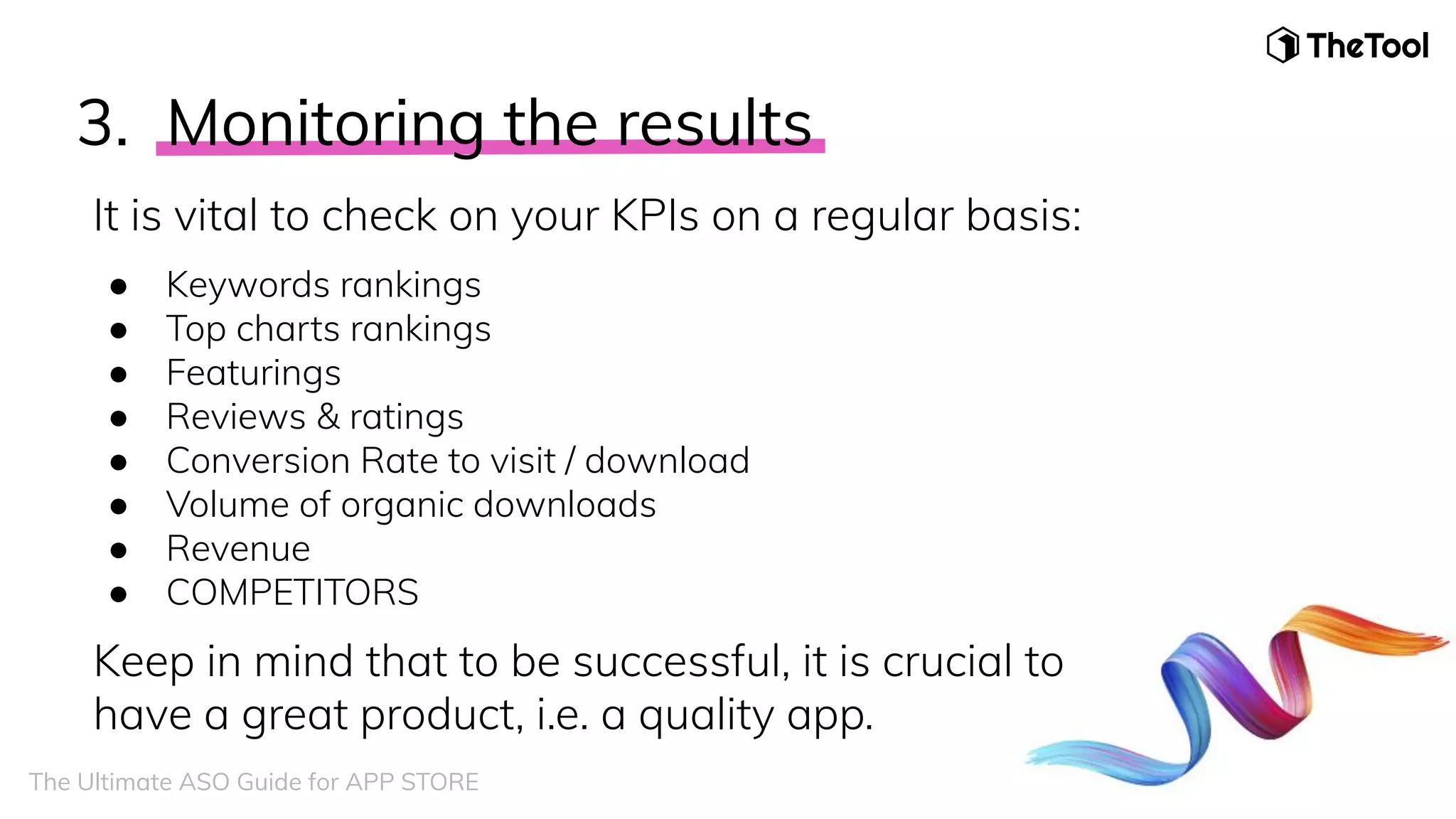 3. Monitoring the results
It is vital to check on your KPIs on a regular basis:
● Keywords rankings
● Top charts rankings
● Featurings
● Reviews & ratings
● Conversion Rate to visit / download
● Volume of organic downloads
● Revenue
● COMPETITORS
Keep in mind that to be successful, it is crucial to
have a great product, i.e. a quality app.
The Ultimate ASO Guide for APP STORE
 