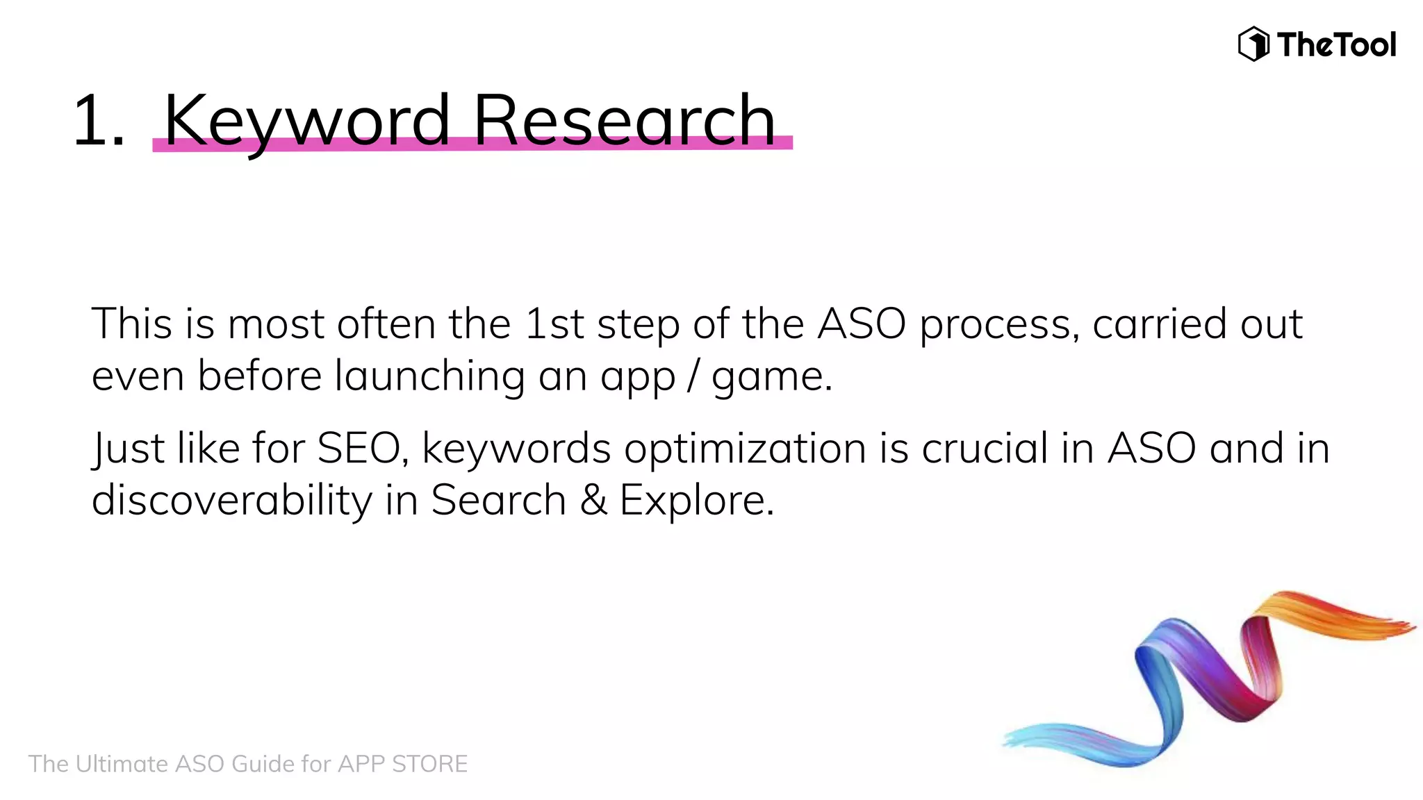 1. Keyword Research
This is most often the 1st step of the ASO process, carried out
even before launching an app / game.
Just like for SEO, keywords optimization is crucial in ASO and in
discoverability in Search & Explore.
The Ultimate ASO Guide for APP STORE
 