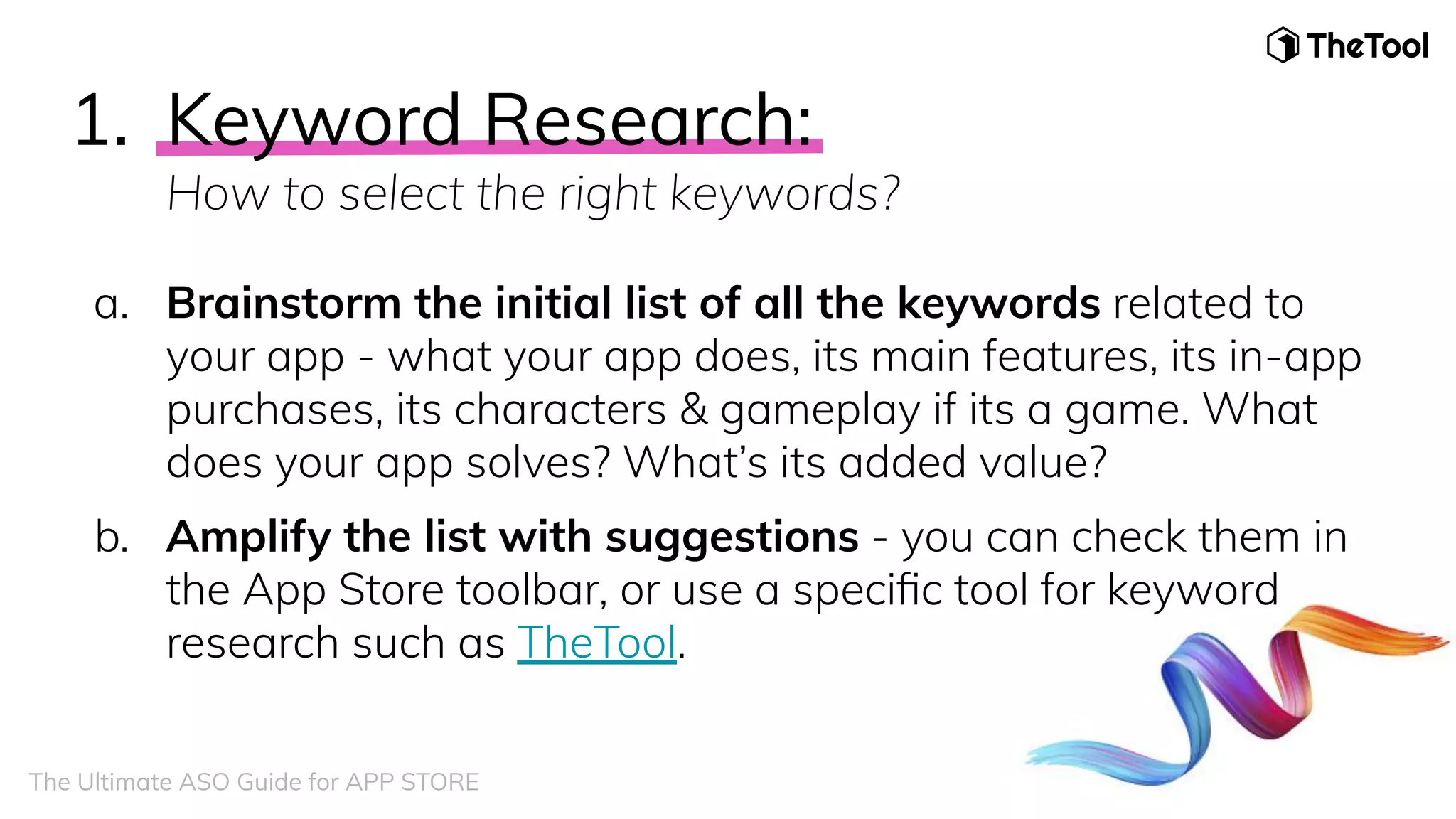 a. Brainstorm the initial list of all the keywords related to
your app - what your app does, its main features, its in-app
purchases, its characters & gameplay if its a game. What
does your app solves? What’s its added value?
b. Amplify the list with suggestions - you can check them in
the App Store toolbar, or use a speciﬁc tool for keyword
research such as TheTool.
1. Keyword Research:
How to select the right keywords?
The Ultimate ASO Guide for APP STORE
 