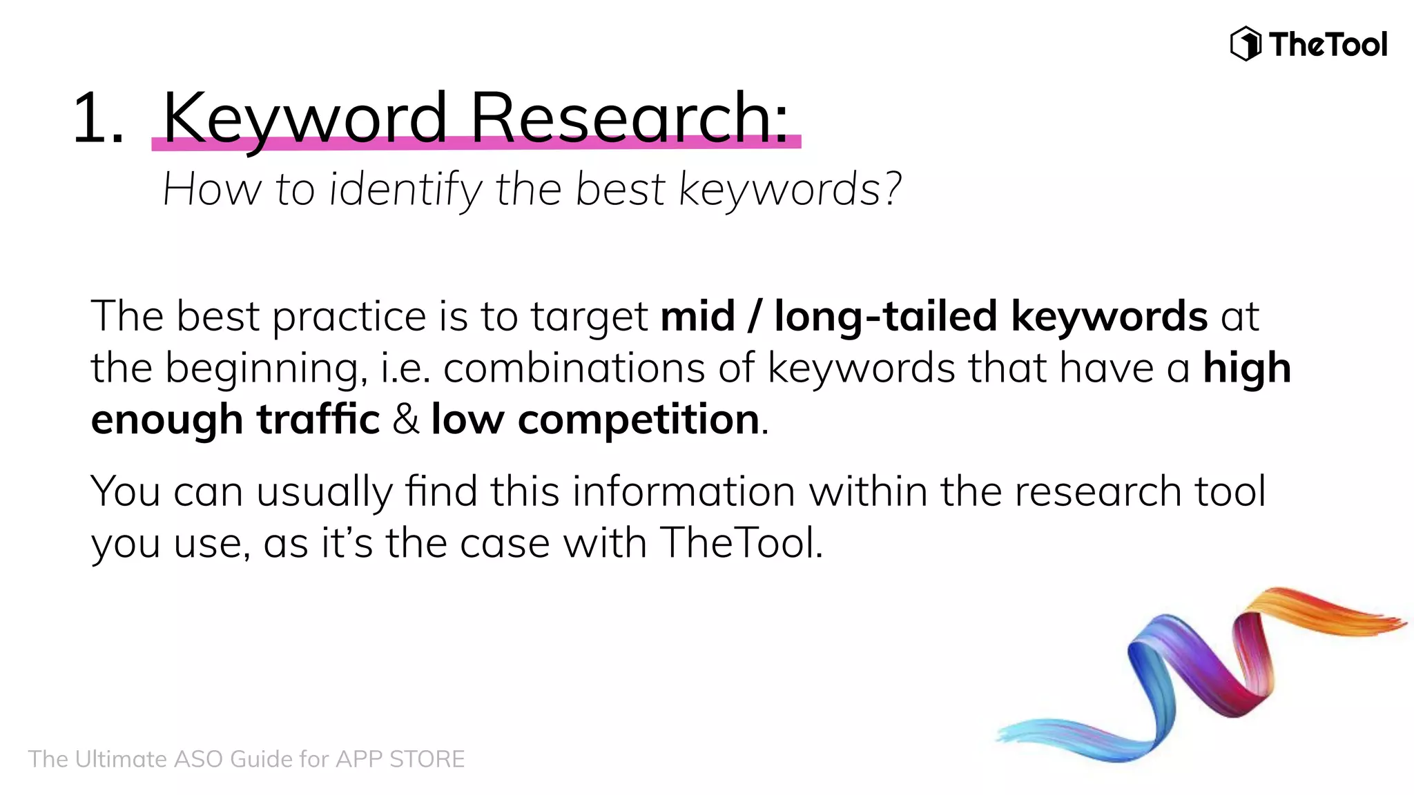 1. Keyword Research:
How to identify the best keywords?
The best practice is to target mid / long-tailed keywords at
the beginning, i.e. combinations of keywords that have a high
enough trafﬁc & low competition.
You can usually ﬁnd this information within the research tool
you use, as it’s the case with TheTool.
The Ultimate ASO Guide for APP STORE
 