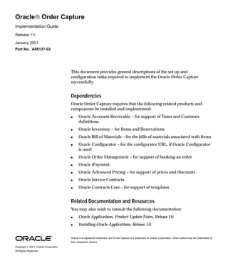Oracle Order Capture
Implementation Guide
Release 11i

January 2001
Part No. A86137-02




                                        This document provides general descriptions of the set up and
                                        configuration tasks required to implement the Oracle Order Capture
                                        successfully.


                                        Dependencies
                                        Oracle Order Capture requires that the following related products and
                                        components be installed and implemented:
                                        s     Oracle Accounts Receivable – for support of Taxes and Customer
                                              definitions
                                        s     Oracle Inventory – for Items and Reservations
                                        s     Oracle Bill of Materials – for the bills of materials associated with Items
                                        s     Oracle Configurator – for the configurator URL, if Oracle Configurator
                                              is used
                                        s     Oracle Order Management – for support of booking an order
                                        s     Oracle iPayment
                                        s     Oracle Advanced Pricing – for support of prices and discounts
                                        s     Oracle Service Contracts
                                        s     Oracle Contracts Core – for support of templates


                                        Related Documentation and Resources
                                        You may also wish to consult the following documentation:
                                        s     Oracle Applications, Product Update Notes, Release 11i
                                        s     Installing Oracle Applications, Release 11i


                                        Oracle is a registered trademark, and Order Capture is a trademark of Oracle Corporation. Other names may be trademarks of
                                        their respective owners.
Copyright  2001, Oracle Corporation.
All Rights Reserved.
 