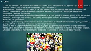 Otros
•XFast: entorno ligero que además de portable funciona en muchos dispositivos. Su objetivo principal es contar con
un entorno gráfico muy rápido. Ideal para equipos con pocos recursos.
•Enlightenment: también conocido como “E”, se trata también de un entorno muy ligero que ha pasado con el
tiempo a convertirse de gestor de ventanas de Gnome, a entorno de escritorio. Destaca por ser bastante
configurable y atractivo visualmente.
•ROX Desktop: este entorno de escritorio está basado en ROX-Filer (gestor de archivos que fue usado en Xubuntu
hasta que Thunar llegó a ser estable). Usa GTK+ y destaca por su sistema de arrastrar y soltar para mover los
datos entre las aplicaciones.
•Equinox: Equinos Desktop Environment se trata de un entorno de escritorio bastante sencillo, rápido y portable. Al
igual que XFast, es ideal para ejecutar en equipos con pocos recursos.
•étoilé: se trata de un proyecto flexible, modular y muy ligero que permite al usuario crear su propio entorno de
trabajo. Étoilé trabaja con un sistema de clasificación de etiquetas a los objetos, en lugar de depender de carpetas.
Gracias a este sistema es más fácil compartir datos entre documentos de una manera rápida y sencilla.
 