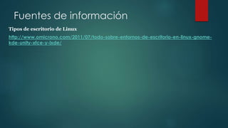 Fuentes de información
Tipos de escritorio de Linux
http://www.omicrono.com/2011/07/todo-sobre-entornos-de-escritorio-en-linux-gnome-
kde-unity-xfce-y-lxde/
 